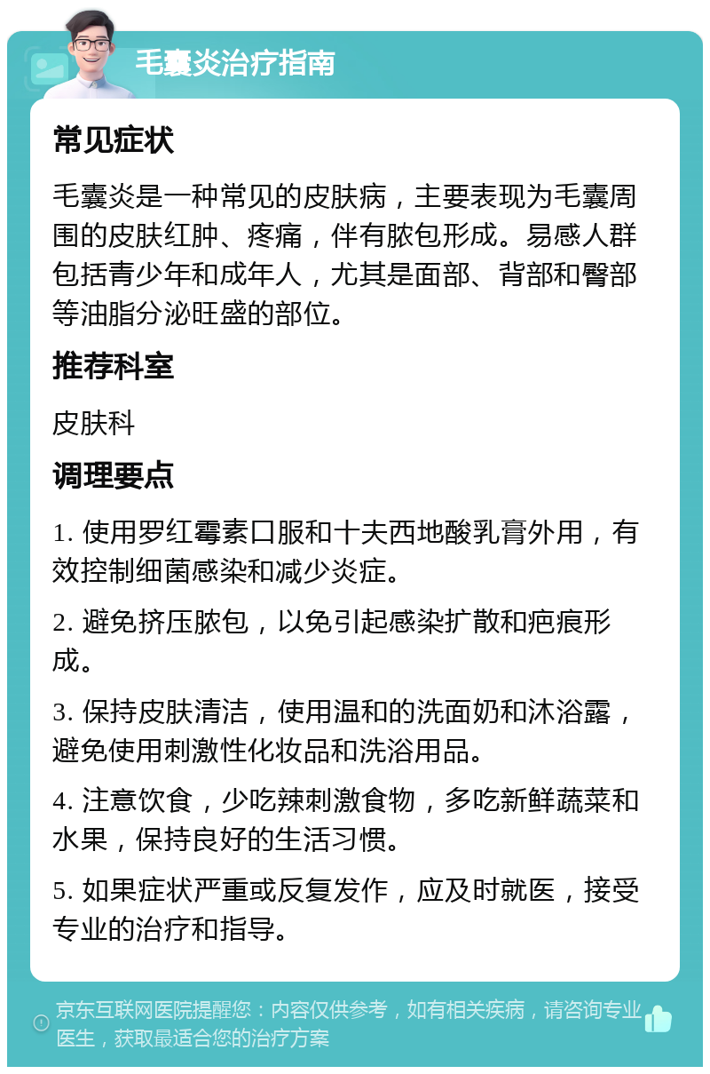 毛囊炎治疗指南 常见症状 毛囊炎是一种常见的皮肤病，主要表现为毛囊周围的皮肤红肿、疼痛，伴有脓包形成。易感人群包括青少年和成年人，尤其是面部、背部和臀部等油脂分泌旺盛的部位。 推荐科室 皮肤科 调理要点 1. 使用罗红霉素口服和十夫西地酸乳膏外用，有效控制细菌感染和减少炎症。 2. 避免挤压脓包，以免引起感染扩散和疤痕形成。 3. 保持皮肤清洁，使用温和的洗面奶和沐浴露，避免使用刺激性化妆品和洗浴用品。 4. 注意饮食，少吃辣刺激食物，多吃新鲜蔬菜和水果，保持良好的生活习惯。 5. 如果症状严重或反复发作，应及时就医，接受专业的治疗和指导。