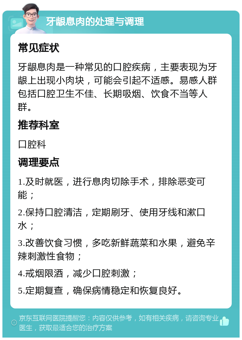 牙龈息肉的处理与调理 常见症状 牙龈息肉是一种常见的口腔疾病，主要表现为牙龈上出现小肉块，可能会引起不适感。易感人群包括口腔卫生不佳、长期吸烟、饮食不当等人群。 推荐科室 口腔科 调理要点 1.及时就医，进行息肉切除手术，排除恶变可能； 2.保持口腔清洁，定期刷牙、使用牙线和漱口水； 3.改善饮食习惯，多吃新鲜蔬菜和水果，避免辛辣刺激性食物； 4.戒烟限酒，减少口腔刺激； 5.定期复查，确保病情稳定和恢复良好。