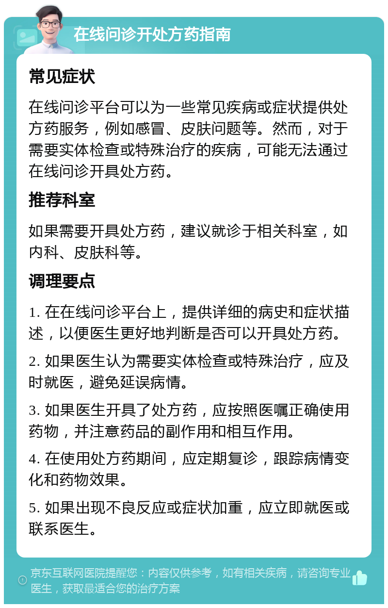 在线问诊开处方药指南 常见症状 在线问诊平台可以为一些常见疾病或症状提供处方药服务，例如感冒、皮肤问题等。然而，对于需要实体检查或特殊治疗的疾病，可能无法通过在线问诊开具处方药。 推荐科室 如果需要开具处方药，建议就诊于相关科室，如内科、皮肤科等。 调理要点 1. 在在线问诊平台上，提供详细的病史和症状描述，以便医生更好地判断是否可以开具处方药。 2. 如果医生认为需要实体检查或特殊治疗，应及时就医，避免延误病情。 3. 如果医生开具了处方药，应按照医嘱正确使用药物，并注意药品的副作用和相互作用。 4. 在使用处方药期间，应定期复诊，跟踪病情变化和药物效果。 5. 如果出现不良反应或症状加重，应立即就医或联系医生。