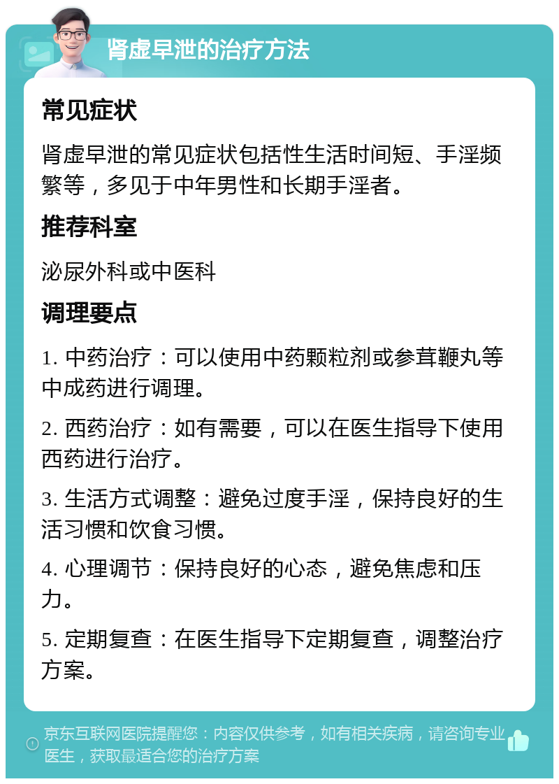 肾虚早泄的治疗方法 常见症状 肾虚早泄的常见症状包括性生活时间短、手淫频繁等，多见于中年男性和长期手淫者。 推荐科室 泌尿外科或中医科 调理要点 1. 中药治疗：可以使用中药颗粒剂或参茸鞭丸等中成药进行调理。 2. 西药治疗：如有需要，可以在医生指导下使用西药进行治疗。 3. 生活方式调整：避免过度手淫，保持良好的生活习惯和饮食习惯。 4. 心理调节：保持良好的心态，避免焦虑和压力。 5. 定期复查：在医生指导下定期复查，调整治疗方案。