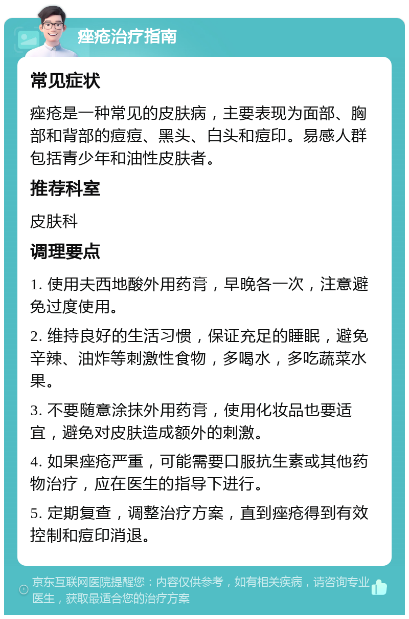 痤疮治疗指南 常见症状 痤疮是一种常见的皮肤病，主要表现为面部、胸部和背部的痘痘、黑头、白头和痘印。易感人群包括青少年和油性皮肤者。 推荐科室 皮肤科 调理要点 1. 使用夫西地酸外用药膏，早晚各一次，注意避免过度使用。 2. 维持良好的生活习惯，保证充足的睡眠，避免辛辣、油炸等刺激性食物，多喝水，多吃蔬菜水果。 3. 不要随意涂抹外用药膏，使用化妆品也要适宜，避免对皮肤造成额外的刺激。 4. 如果痤疮严重，可能需要口服抗生素或其他药物治疗，应在医生的指导下进行。 5. 定期复查，调整治疗方案，直到痤疮得到有效控制和痘印消退。