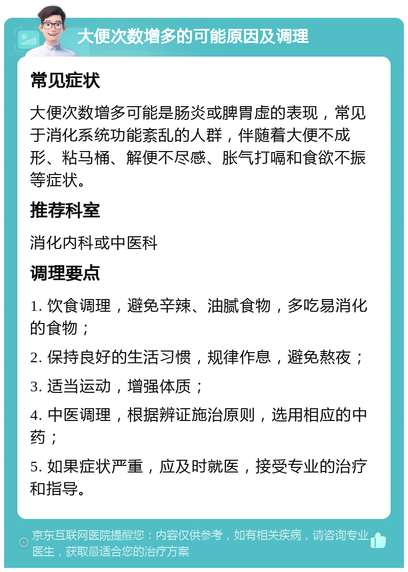 大便次数增多的可能原因及调理 常见症状 大便次数增多可能是肠炎或脾胃虚的表现，常见于消化系统功能紊乱的人群，伴随着大便不成形、粘马桶、解便不尽感、胀气打嗝和食欲不振等症状。 推荐科室 消化内科或中医科 调理要点 1. 饮食调理，避免辛辣、油腻食物，多吃易消化的食物； 2. 保持良好的生活习惯，规律作息，避免熬夜； 3. 适当运动，增强体质； 4. 中医调理，根据辨证施治原则，选用相应的中药； 5. 如果症状严重，应及时就医，接受专业的治疗和指导。