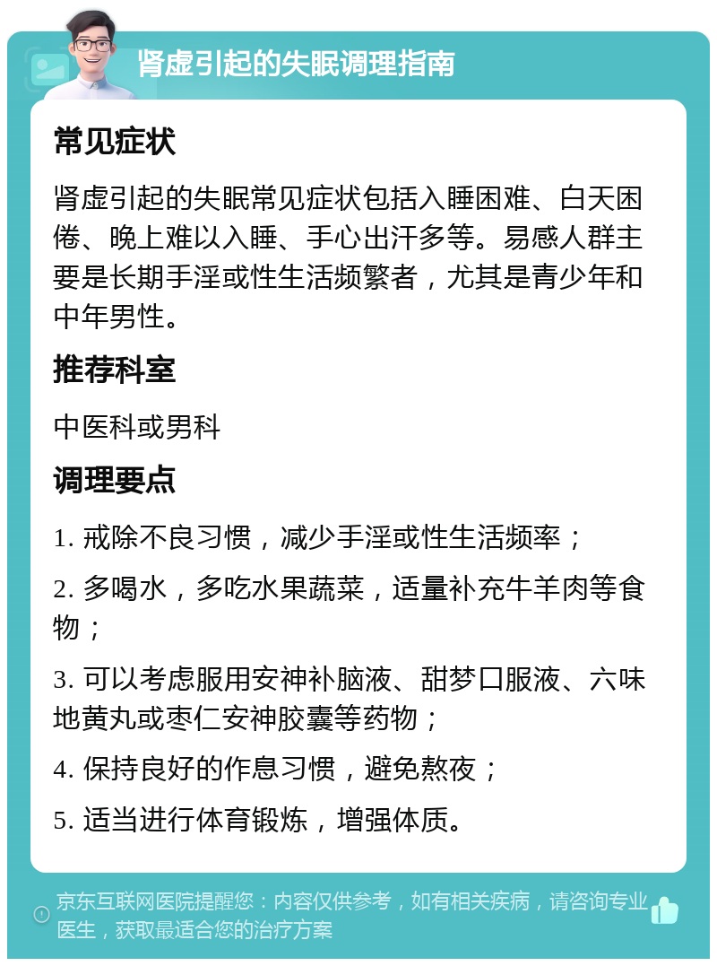 肾虚引起的失眠调理指南 常见症状 肾虚引起的失眠常见症状包括入睡困难、白天困倦、晚上难以入睡、手心出汗多等。易感人群主要是长期手淫或性生活频繁者，尤其是青少年和中年男性。 推荐科室 中医科或男科 调理要点 1. 戒除不良习惯，减少手淫或性生活频率； 2. 多喝水，多吃水果蔬菜，适量补充牛羊肉等食物； 3. 可以考虑服用安神补脑液、甜梦口服液、六味地黄丸或枣仁安神胶囊等药物； 4. 保持良好的作息习惯，避免熬夜； 5. 适当进行体育锻炼，增强体质。