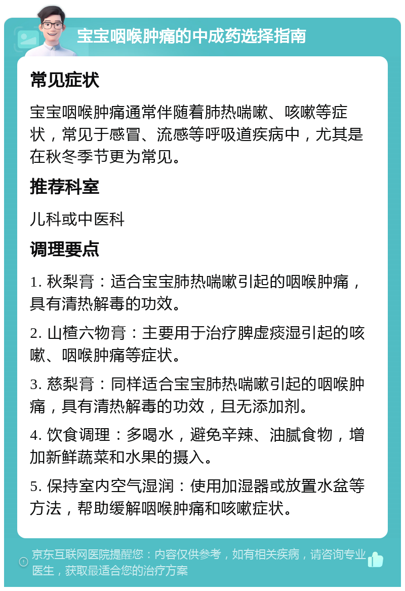 宝宝咽喉肿痛的中成药选择指南 常见症状 宝宝咽喉肿痛通常伴随着肺热喘嗽、咳嗽等症状，常见于感冒、流感等呼吸道疾病中，尤其是在秋冬季节更为常见。 推荐科室 儿科或中医科 调理要点 1. 秋梨膏：适合宝宝肺热喘嗽引起的咽喉肿痛，具有清热解毒的功效。 2. 山楂六物膏：主要用于治疗脾虚痰湿引起的咳嗽、咽喉肿痛等症状。 3. 慈梨膏：同样适合宝宝肺热喘嗽引起的咽喉肿痛，具有清热解毒的功效，且无添加剂。 4. 饮食调理：多喝水，避免辛辣、油腻食物，增加新鲜蔬菜和水果的摄入。 5. 保持室内空气湿润：使用加湿器或放置水盆等方法，帮助缓解咽喉肿痛和咳嗽症状。