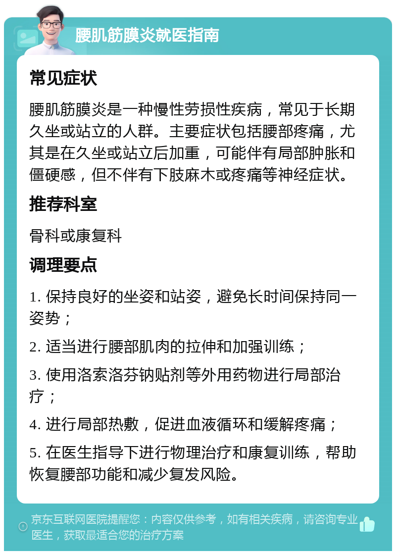 腰肌筋膜炎就医指南 常见症状 腰肌筋膜炎是一种慢性劳损性疾病，常见于长期久坐或站立的人群。主要症状包括腰部疼痛，尤其是在久坐或站立后加重，可能伴有局部肿胀和僵硬感，但不伴有下肢麻木或疼痛等神经症状。 推荐科室 骨科或康复科 调理要点 1. 保持良好的坐姿和站姿，避免长时间保持同一姿势； 2. 适当进行腰部肌肉的拉伸和加强训练； 3. 使用洛索洛芬钠贴剂等外用药物进行局部治疗； 4. 进行局部热敷，促进血液循环和缓解疼痛； 5. 在医生指导下进行物理治疗和康复训练，帮助恢复腰部功能和减少复发风险。