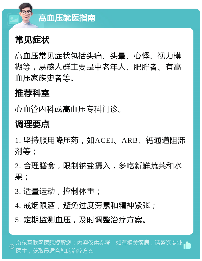 高血压就医指南 常见症状 高血压常见症状包括头痛、头晕、心悸、视力模糊等，易感人群主要是中老年人、肥胖者、有高血压家族史者等。 推荐科室 心血管内科或高血压专科门诊。 调理要点 1. 坚持服用降压药，如ACEI、ARB、钙通道阻滞剂等； 2. 合理膳食，限制钠盐摄入，多吃新鲜蔬菜和水果； 3. 适量运动，控制体重； 4. 戒烟限酒，避免过度劳累和精神紧张； 5. 定期监测血压，及时调整治疗方案。