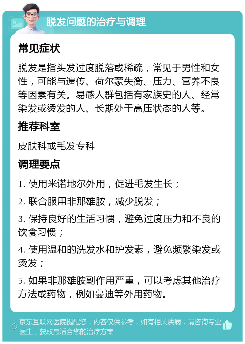 脱发问题的治疗与调理 常见症状 脱发是指头发过度脱落或稀疏，常见于男性和女性，可能与遗传、荷尔蒙失衡、压力、营养不良等因素有关。易感人群包括有家族史的人、经常染发或烫发的人、长期处于高压状态的人等。 推荐科室 皮肤科或毛发专科 调理要点 1. 使用米诺地尔外用，促进毛发生长； 2. 联合服用非那雄胺，减少脱发； 3. 保持良好的生活习惯，避免过度压力和不良的饮食习惯； 4. 使用温和的洗发水和护发素，避免频繁染发或烫发； 5. 如果非那雄胺副作用严重，可以考虑其他治疗方法或药物，例如蔓迪等外用药物。