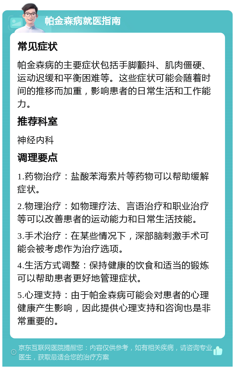 帕金森病就医指南 常见症状 帕金森病的主要症状包括手脚颤抖、肌肉僵硬、运动迟缓和平衡困难等。这些症状可能会随着时间的推移而加重，影响患者的日常生活和工作能力。 推荐科室 神经内科 调理要点 1.药物治疗：盐酸苯海索片等药物可以帮助缓解症状。 2.物理治疗：如物理疗法、言语治疗和职业治疗等可以改善患者的运动能力和日常生活技能。 3.手术治疗：在某些情况下，深部脑刺激手术可能会被考虑作为治疗选项。 4.生活方式调整：保持健康的饮食和适当的锻炼可以帮助患者更好地管理症状。 5.心理支持：由于帕金森病可能会对患者的心理健康产生影响，因此提供心理支持和咨询也是非常重要的。