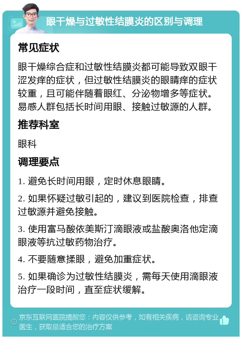 眼干燥与过敏性结膜炎的区别与调理 常见症状 眼干燥综合症和过敏性结膜炎都可能导致双眼干涩发痒的症状，但过敏性结膜炎的眼睛痒的症状较重，且可能伴随着眼红、分泌物增多等症状。易感人群包括长时间用眼、接触过敏源的人群。 推荐科室 眼科 调理要点 1. 避免长时间用眼，定时休息眼睛。 2. 如果怀疑过敏引起的，建议到医院检查，排查过敏源并避免接触。 3. 使用富马酸依美斯汀滴眼液或盐酸奥洛他定滴眼液等抗过敏药物治疗。 4. 不要随意揉眼，避免加重症状。 5. 如果确诊为过敏性结膜炎，需每天使用滴眼液治疗一段时间，直至症状缓解。