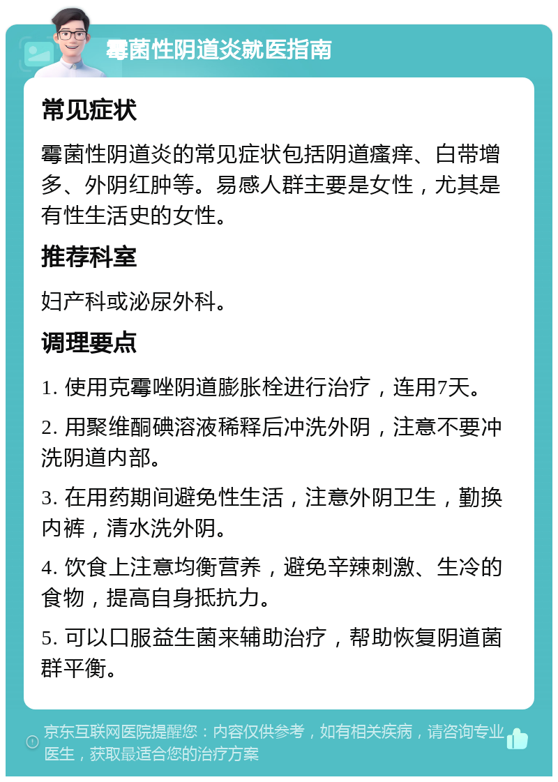 霉菌性阴道炎就医指南 常见症状 霉菌性阴道炎的常见症状包括阴道瘙痒、白带增多、外阴红肿等。易感人群主要是女性，尤其是有性生活史的女性。 推荐科室 妇产科或泌尿外科。 调理要点 1. 使用克霉唑阴道膨胀栓进行治疗，连用7天。 2. 用聚维酮碘溶液稀释后冲洗外阴，注意不要冲洗阴道内部。 3. 在用药期间避免性生活，注意外阴卫生，勤换内裤，清水洗外阴。 4. 饮食上注意均衡营养，避免辛辣刺激、生冷的食物，提高自身抵抗力。 5. 可以口服益生菌来辅助治疗，帮助恢复阴道菌群平衡。