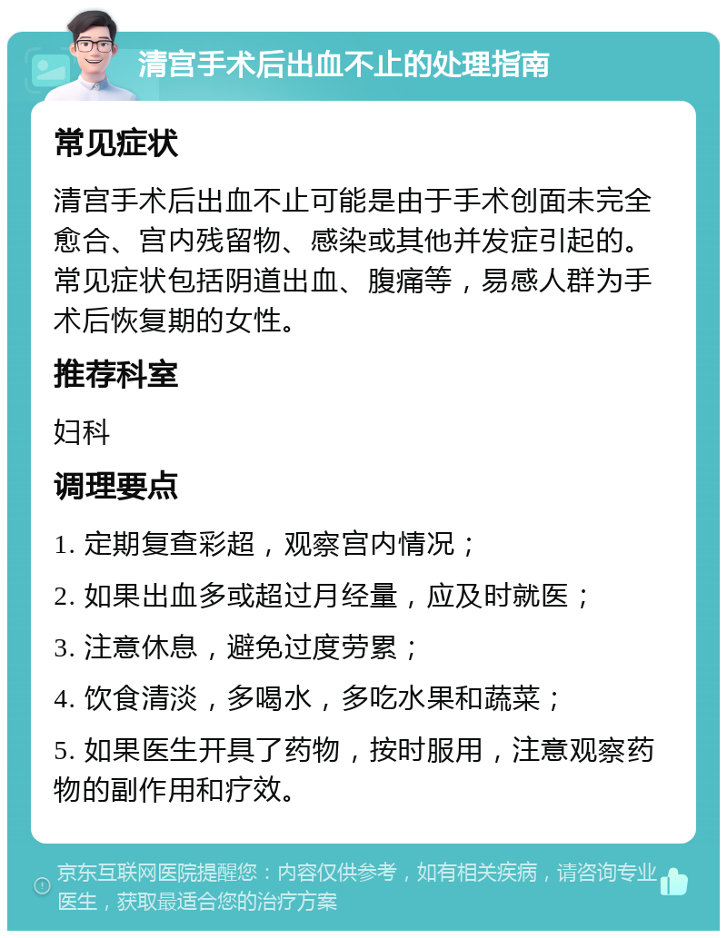 清宫手术后出血不止的处理指南 常见症状 清宫手术后出血不止可能是由于手术创面未完全愈合、宫内残留物、感染或其他并发症引起的。常见症状包括阴道出血、腹痛等，易感人群为手术后恢复期的女性。 推荐科室 妇科 调理要点 1. 定期复查彩超，观察宫内情况； 2. 如果出血多或超过月经量，应及时就医； 3. 注意休息，避免过度劳累； 4. 饮食清淡，多喝水，多吃水果和蔬菜； 5. 如果医生开具了药物，按时服用，注意观察药物的副作用和疗效。