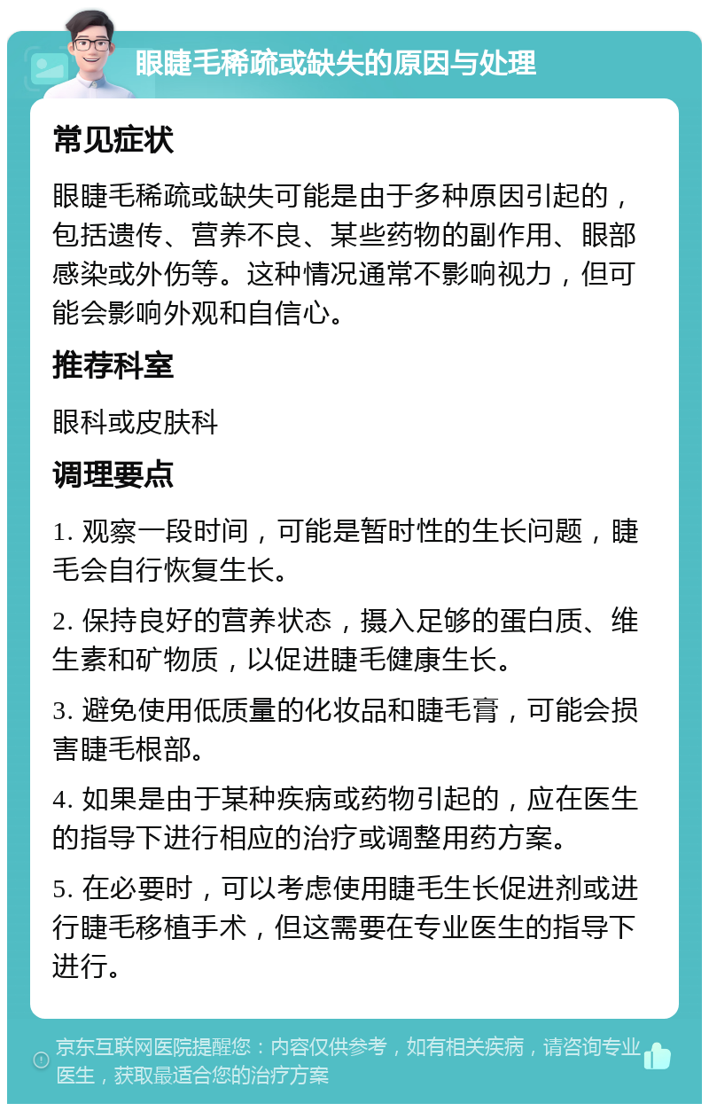 眼睫毛稀疏或缺失的原因与处理 常见症状 眼睫毛稀疏或缺失可能是由于多种原因引起的，包括遗传、营养不良、某些药物的副作用、眼部感染或外伤等。这种情况通常不影响视力，但可能会影响外观和自信心。 推荐科室 眼科或皮肤科 调理要点 1. 观察一段时间，可能是暂时性的生长问题，睫毛会自行恢复生长。 2. 保持良好的营养状态，摄入足够的蛋白质、维生素和矿物质，以促进睫毛健康生长。 3. 避免使用低质量的化妆品和睫毛膏，可能会损害睫毛根部。 4. 如果是由于某种疾病或药物引起的，应在医生的指导下进行相应的治疗或调整用药方案。 5. 在必要时，可以考虑使用睫毛生长促进剂或进行睫毛移植手术，但这需要在专业医生的指导下进行。