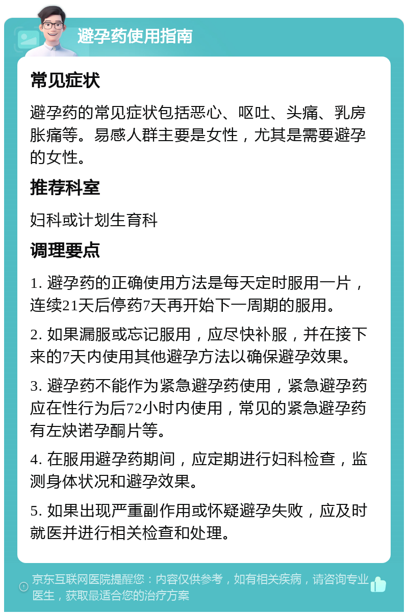 避孕药使用指南 常见症状 避孕药的常见症状包括恶心、呕吐、头痛、乳房胀痛等。易感人群主要是女性，尤其是需要避孕的女性。 推荐科室 妇科或计划生育科 调理要点 1. 避孕药的正确使用方法是每天定时服用一片，连续21天后停药7天再开始下一周期的服用。 2. 如果漏服或忘记服用，应尽快补服，并在接下来的7天内使用其他避孕方法以确保避孕效果。 3. 避孕药不能作为紧急避孕药使用，紧急避孕药应在性行为后72小时内使用，常见的紧急避孕药有左炔诺孕酮片等。 4. 在服用避孕药期间，应定期进行妇科检查，监测身体状况和避孕效果。 5. 如果出现严重副作用或怀疑避孕失败，应及时就医并进行相关检查和处理。