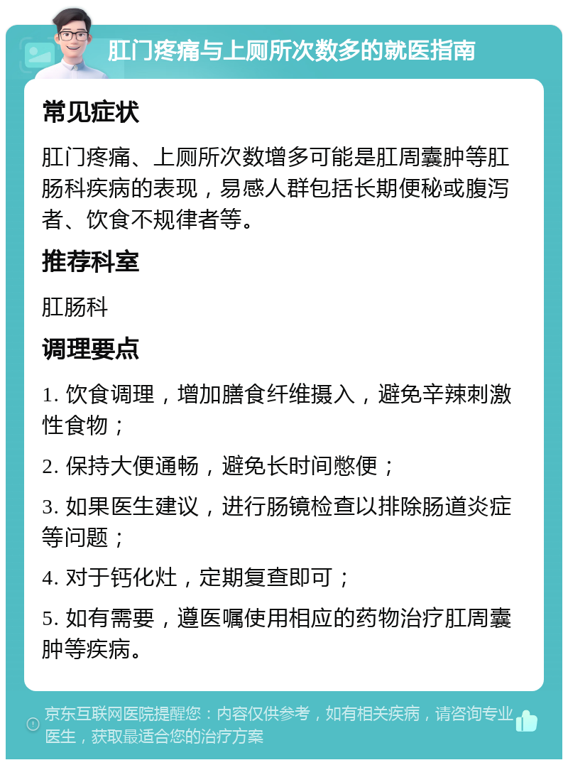 肛门疼痛与上厕所次数多的就医指南 常见症状 肛门疼痛、上厕所次数增多可能是肛周囊肿等肛肠科疾病的表现，易感人群包括长期便秘或腹泻者、饮食不规律者等。 推荐科室 肛肠科 调理要点 1. 饮食调理，增加膳食纤维摄入，避免辛辣刺激性食物； 2. 保持大便通畅，避免长时间憋便； 3. 如果医生建议，进行肠镜检查以排除肠道炎症等问题； 4. 对于钙化灶，定期复查即可； 5. 如有需要，遵医嘱使用相应的药物治疗肛周囊肿等疾病。