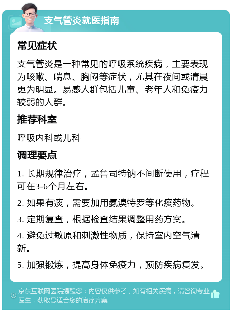 支气管炎就医指南 常见症状 支气管炎是一种常见的呼吸系统疾病，主要表现为咳嗽、喘息、胸闷等症状，尤其在夜间或清晨更为明显。易感人群包括儿童、老年人和免疫力较弱的人群。 推荐科室 呼吸内科或儿科 调理要点 1. 长期规律治疗，孟鲁司特钠不间断使用，疗程可在3-6个月左右。 2. 如果有痰，需要加用氨溴特罗等化痰药物。 3. 定期复查，根据检查结果调整用药方案。 4. 避免过敏原和刺激性物质，保持室内空气清新。 5. 加强锻炼，提高身体免疫力，预防疾病复发。