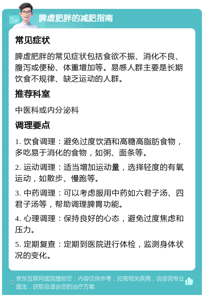 脾虚肥胖的减肥指南 常见症状 脾虚肥胖的常见症状包括食欲不振、消化不良、腹泻或便秘、体重增加等。易感人群主要是长期饮食不规律、缺乏运动的人群。 推荐科室 中医科或内分泌科 调理要点 1. 饮食调理：避免过度饮酒和高糖高脂肪食物，多吃易于消化的食物，如粥、面条等。 2. 运动调理：适当增加运动量，选择轻度的有氧运动，如散步、慢跑等。 3. 中药调理：可以考虑服用中药如六君子汤、四君子汤等，帮助调理脾胃功能。 4. 心理调理：保持良好的心态，避免过度焦虑和压力。 5. 定期复查：定期到医院进行体检，监测身体状况的变化。