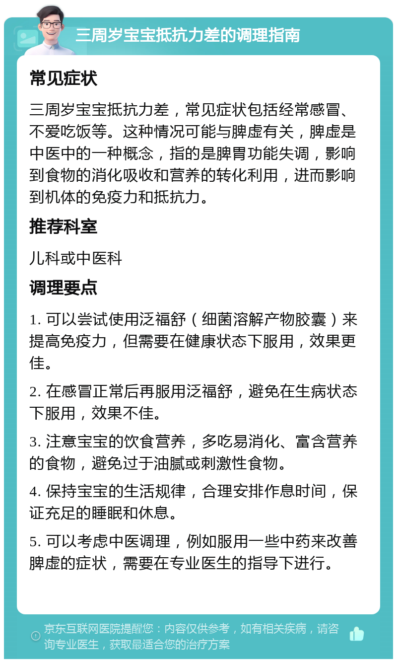 三周岁宝宝抵抗力差的调理指南 常见症状 三周岁宝宝抵抗力差，常见症状包括经常感冒、不爱吃饭等。这种情况可能与脾虚有关，脾虚是中医中的一种概念，指的是脾胃功能失调，影响到食物的消化吸收和营养的转化利用，进而影响到机体的免疫力和抵抗力。 推荐科室 儿科或中医科 调理要点 1. 可以尝试使用泛福舒（细菌溶解产物胶囊）来提高免疫力，但需要在健康状态下服用，效果更佳。 2. 在感冒正常后再服用泛福舒，避免在生病状态下服用，效果不佳。 3. 注意宝宝的饮食营养，多吃易消化、富含营养的食物，避免过于油腻或刺激性食物。 4. 保持宝宝的生活规律，合理安排作息时间，保证充足的睡眠和休息。 5. 可以考虑中医调理，例如服用一些中药来改善脾虚的症状，需要在专业医生的指导下进行。