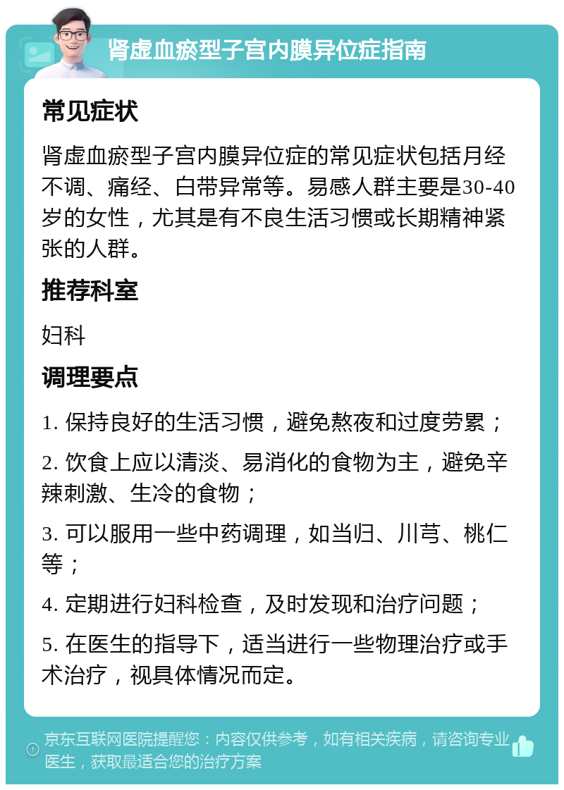 肾虚血瘀型子宫内膜异位症指南 常见症状 肾虚血瘀型子宫内膜异位症的常见症状包括月经不调、痛经、白带异常等。易感人群主要是30-40岁的女性，尤其是有不良生活习惯或长期精神紧张的人群。 推荐科室 妇科 调理要点 1. 保持良好的生活习惯，避免熬夜和过度劳累； 2. 饮食上应以清淡、易消化的食物为主，避免辛辣刺激、生冷的食物； 3. 可以服用一些中药调理，如当归、川芎、桃仁等； 4. 定期进行妇科检查，及时发现和治疗问题； 5. 在医生的指导下，适当进行一些物理治疗或手术治疗，视具体情况而定。