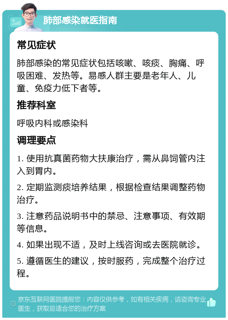 肺部感染就医指南 常见症状 肺部感染的常见症状包括咳嗽、咳痰、胸痛、呼吸困难、发热等。易感人群主要是老年人、儿童、免疫力低下者等。 推荐科室 呼吸内科或感染科 调理要点 1. 使用抗真菌药物大扶康治疗，需从鼻饲管内注入到胃内。 2. 定期监测痰培养结果，根据检查结果调整药物治疗。 3. 注意药品说明书中的禁忌、注意事项、有效期等信息。 4. 如果出现不适，及时上线咨询或去医院就诊。 5. 遵循医生的建议，按时服药，完成整个治疗过程。