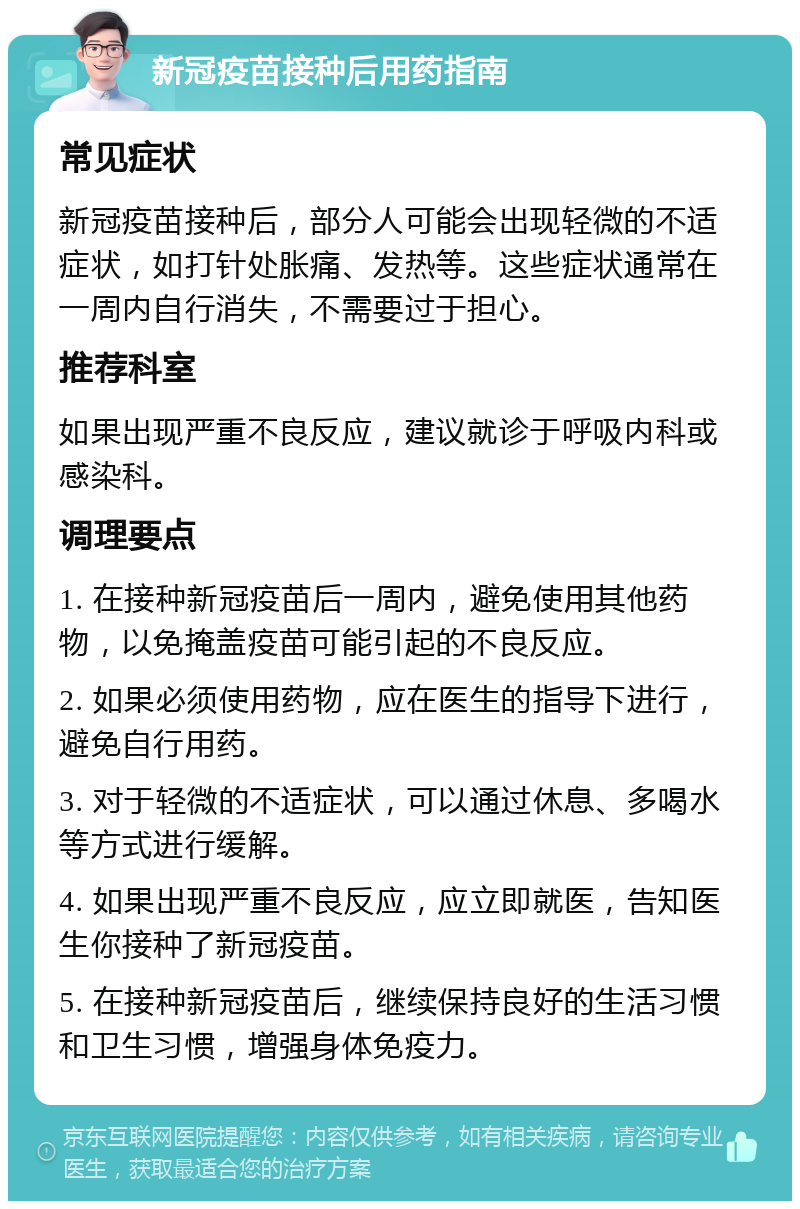 新冠疫苗接种后用药指南 常见症状 新冠疫苗接种后，部分人可能会出现轻微的不适症状，如打针处胀痛、发热等。这些症状通常在一周内自行消失，不需要过于担心。 推荐科室 如果出现严重不良反应，建议就诊于呼吸内科或感染科。 调理要点 1. 在接种新冠疫苗后一周内，避免使用其他药物，以免掩盖疫苗可能引起的不良反应。 2. 如果必须使用药物，应在医生的指导下进行，避免自行用药。 3. 对于轻微的不适症状，可以通过休息、多喝水等方式进行缓解。 4. 如果出现严重不良反应，应立即就医，告知医生你接种了新冠疫苗。 5. 在接种新冠疫苗后，继续保持良好的生活习惯和卫生习惯，增强身体免疫力。