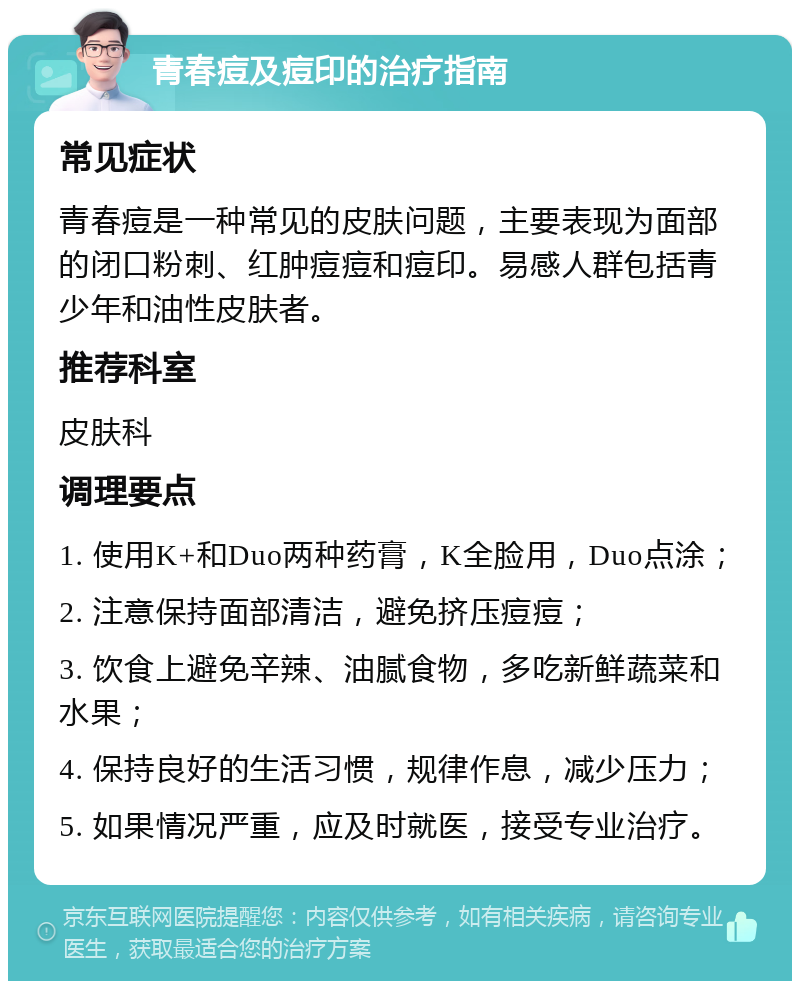 青春痘及痘印的治疗指南 常见症状 青春痘是一种常见的皮肤问题，主要表现为面部的闭口粉刺、红肿痘痘和痘印。易感人群包括青少年和油性皮肤者。 推荐科室 皮肤科 调理要点 1. 使用K+和Duo两种药膏，K全脸用，Duo点涂； 2. 注意保持面部清洁，避免挤压痘痘； 3. 饮食上避免辛辣、油腻食物，多吃新鲜蔬菜和水果； 4. 保持良好的生活习惯，规律作息，减少压力； 5. 如果情况严重，应及时就医，接受专业治疗。