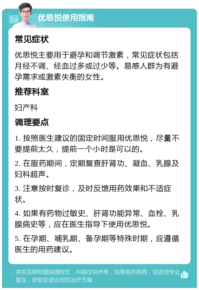 优思悦使用指南 常见症状 优思悦主要用于避孕和调节激素，常见症状包括月经不调、经血过多或过少等。易感人群为有避孕需求或激素失衡的女性。 推荐科室 妇产科 调理要点 1. 按照医生建议的固定时间服用优思悦，尽量不要提前太久，提前一个小时是可以的。 2. 在服药期间，定期复查肝肾功、凝血、乳腺及妇科超声。 3. 注意按时复诊，及时反馈用药效果和不适症状。 4. 如果有药物过敏史、肝肾功能异常、血栓、乳腺病史等，应在医生指导下使用优思悦。 5. 在孕期、哺乳期、备孕期等特殊时期，应遵循医生的用药建议。