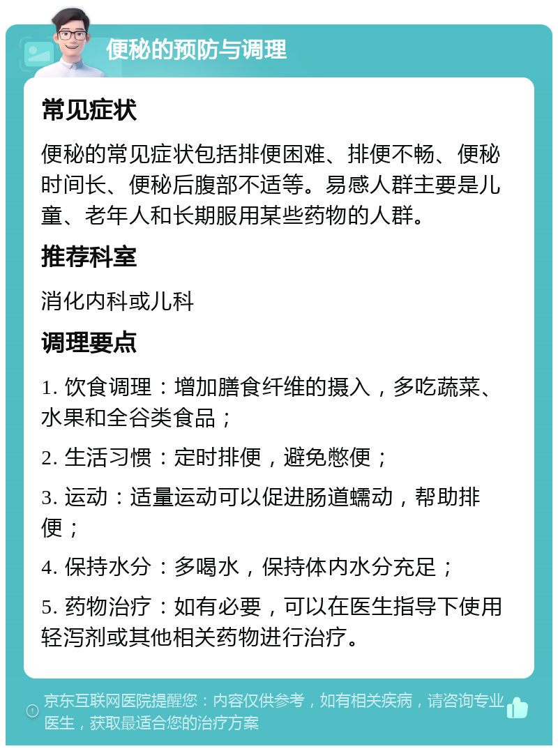 便秘的预防与调理 常见症状 便秘的常见症状包括排便困难、排便不畅、便秘时间长、便秘后腹部不适等。易感人群主要是儿童、老年人和长期服用某些药物的人群。 推荐科室 消化内科或儿科 调理要点 1. 饮食调理：增加膳食纤维的摄入，多吃蔬菜、水果和全谷类食品； 2. 生活习惯：定时排便，避免憋便； 3. 运动：适量运动可以促进肠道蠕动，帮助排便； 4. 保持水分：多喝水，保持体内水分充足； 5. 药物治疗：如有必要，可以在医生指导下使用轻泻剂或其他相关药物进行治疗。