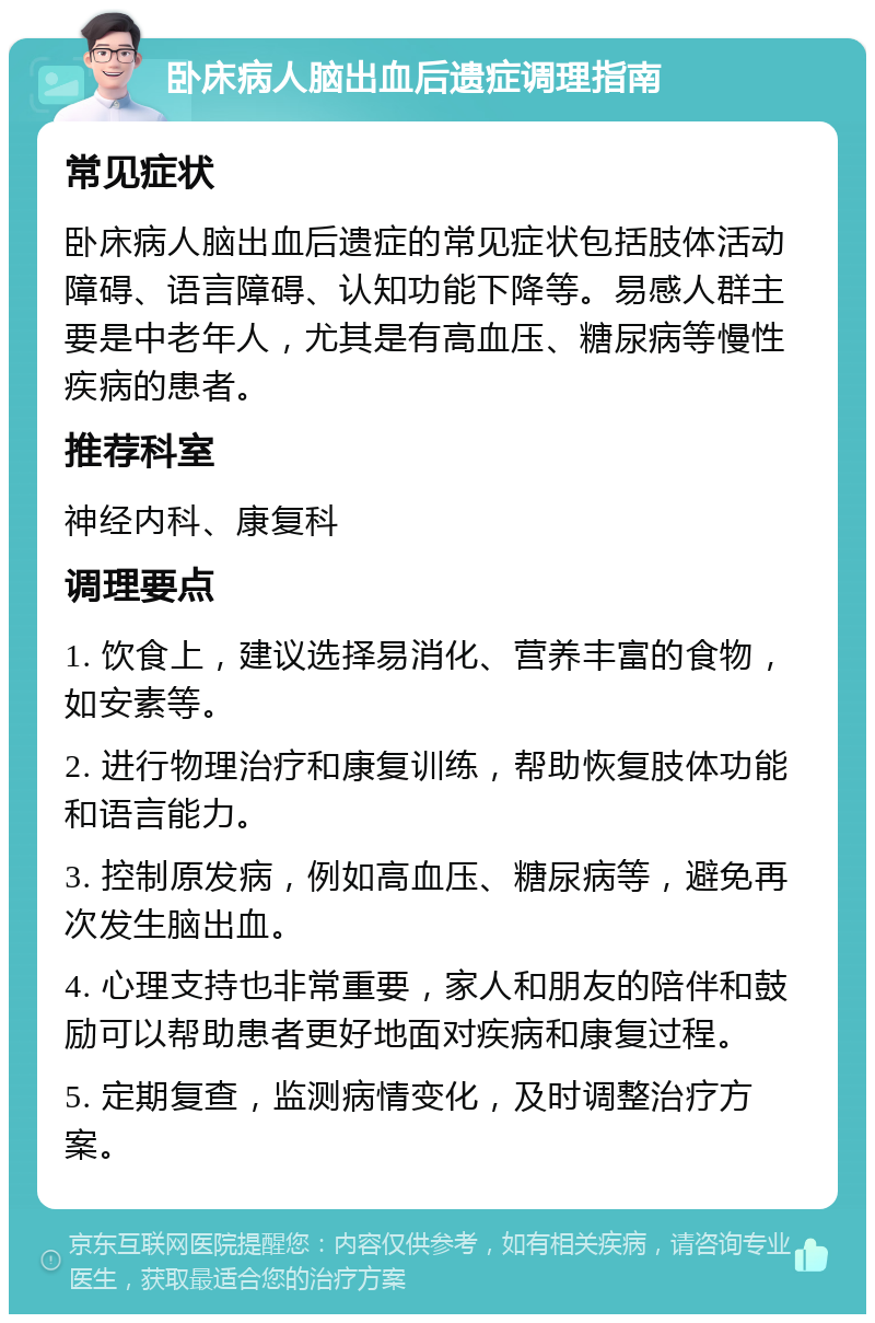 卧床病人脑出血后遗症调理指南 常见症状 卧床病人脑出血后遗症的常见症状包括肢体活动障碍、语言障碍、认知功能下降等。易感人群主要是中老年人，尤其是有高血压、糖尿病等慢性疾病的患者。 推荐科室 神经内科、康复科 调理要点 1. 饮食上，建议选择易消化、营养丰富的食物，如安素等。 2. 进行物理治疗和康复训练，帮助恢复肢体功能和语言能力。 3. 控制原发病，例如高血压、糖尿病等，避免再次发生脑出血。 4. 心理支持也非常重要，家人和朋友的陪伴和鼓励可以帮助患者更好地面对疾病和康复过程。 5. 定期复查，监测病情变化，及时调整治疗方案。