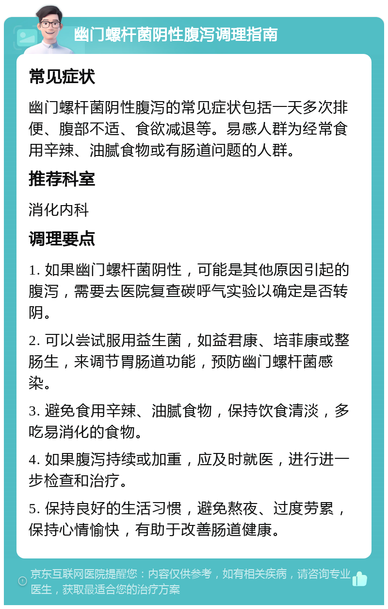 幽门螺杆菌阴性腹泻调理指南 常见症状 幽门螺杆菌阴性腹泻的常见症状包括一天多次排便、腹部不适、食欲减退等。易感人群为经常食用辛辣、油腻食物或有肠道问题的人群。 推荐科室 消化内科 调理要点 1. 如果幽门螺杆菌阴性，可能是其他原因引起的腹泻，需要去医院复查碳呼气实验以确定是否转阴。 2. 可以尝试服用益生菌，如益君康、培菲康或整肠生，来调节胃肠道功能，预防幽门螺杆菌感染。 3. 避免食用辛辣、油腻食物，保持饮食清淡，多吃易消化的食物。 4. 如果腹泻持续或加重，应及时就医，进行进一步检查和治疗。 5. 保持良好的生活习惯，避免熬夜、过度劳累，保持心情愉快，有助于改善肠道健康。