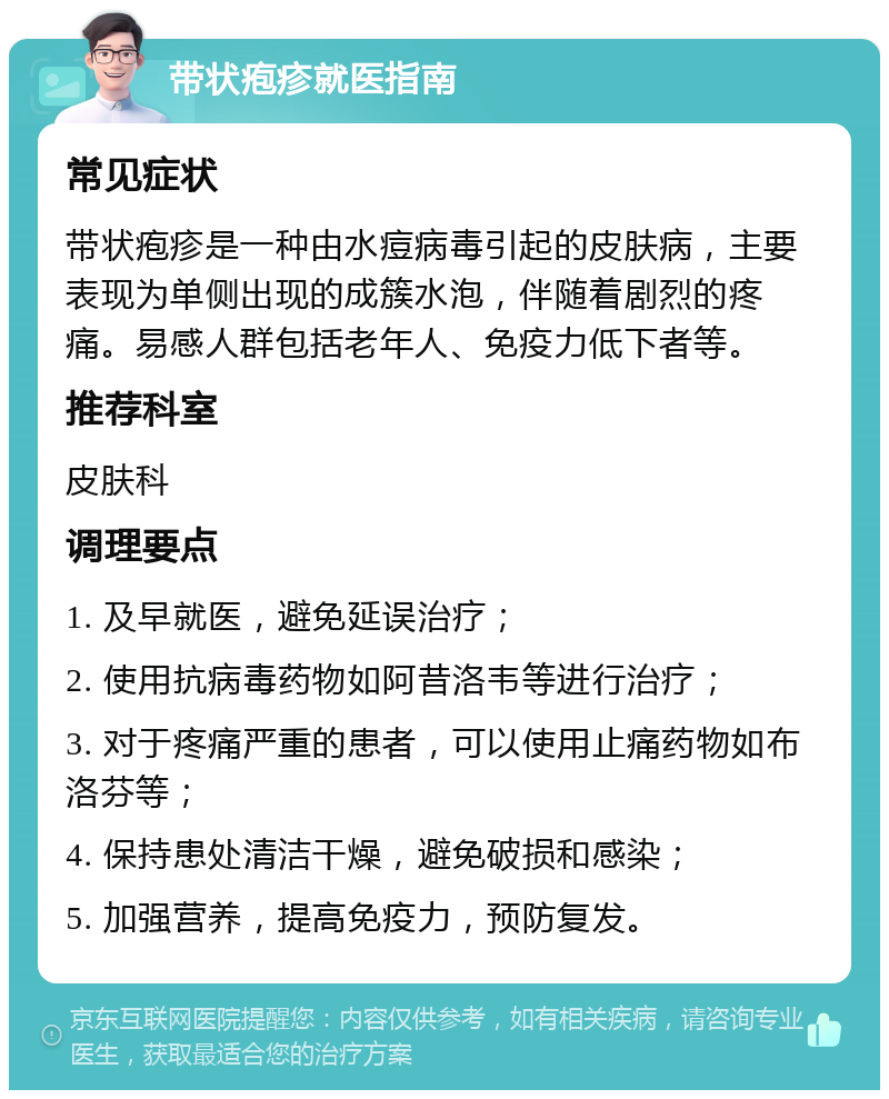 带状疱疹就医指南 常见症状 带状疱疹是一种由水痘病毒引起的皮肤病，主要表现为单侧出现的成簇水泡，伴随着剧烈的疼痛。易感人群包括老年人、免疫力低下者等。 推荐科室 皮肤科 调理要点 1. 及早就医，避免延误治疗； 2. 使用抗病毒药物如阿昔洛韦等进行治疗； 3. 对于疼痛严重的患者，可以使用止痛药物如布洛芬等； 4. 保持患处清洁干燥，避免破损和感染； 5. 加强营养，提高免疫力，预防复发。