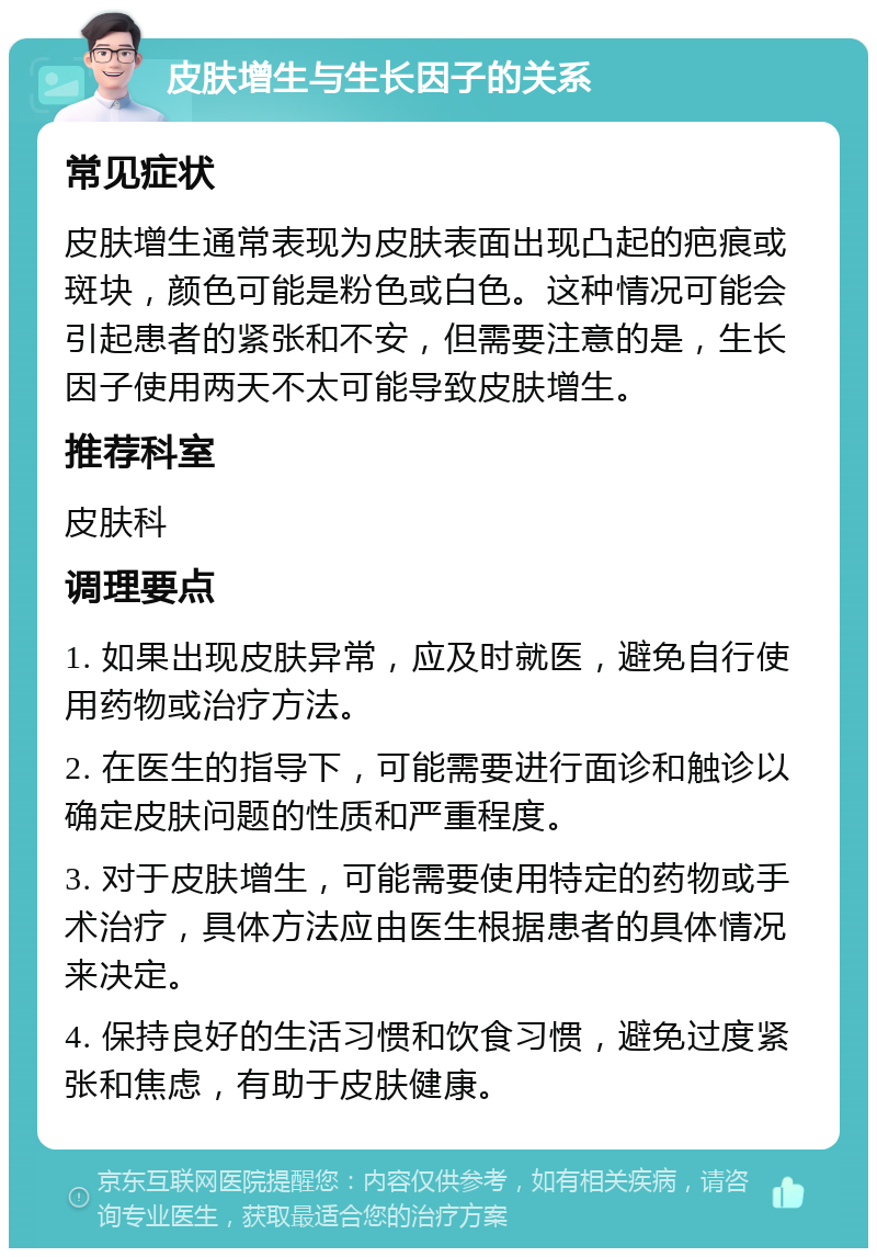 皮肤增生与生长因子的关系 常见症状 皮肤增生通常表现为皮肤表面出现凸起的疤痕或斑块，颜色可能是粉色或白色。这种情况可能会引起患者的紧张和不安，但需要注意的是，生长因子使用两天不太可能导致皮肤增生。 推荐科室 皮肤科 调理要点 1. 如果出现皮肤异常，应及时就医，避免自行使用药物或治疗方法。 2. 在医生的指导下，可能需要进行面诊和触诊以确定皮肤问题的性质和严重程度。 3. 对于皮肤增生，可能需要使用特定的药物或手术治疗，具体方法应由医生根据患者的具体情况来决定。 4. 保持良好的生活习惯和饮食习惯，避免过度紧张和焦虑，有助于皮肤健康。