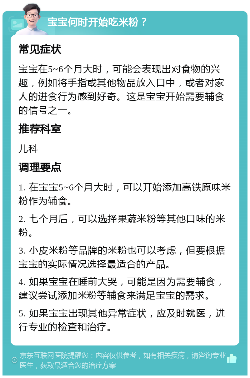 宝宝何时开始吃米粉？ 常见症状 宝宝在5~6个月大时，可能会表现出对食物的兴趣，例如将手指或其他物品放入口中，或者对家人的进食行为感到好奇。这是宝宝开始需要辅食的信号之一。 推荐科室 儿科 调理要点 1. 在宝宝5~6个月大时，可以开始添加高铁原味米粉作为辅食。 2. 七个月后，可以选择果蔬米粉等其他口味的米粉。 3. 小皮米粉等品牌的米粉也可以考虑，但要根据宝宝的实际情况选择最适合的产品。 4. 如果宝宝在睡前大哭，可能是因为需要辅食，建议尝试添加米粉等辅食来满足宝宝的需求。 5. 如果宝宝出现其他异常症状，应及时就医，进行专业的检查和治疗。