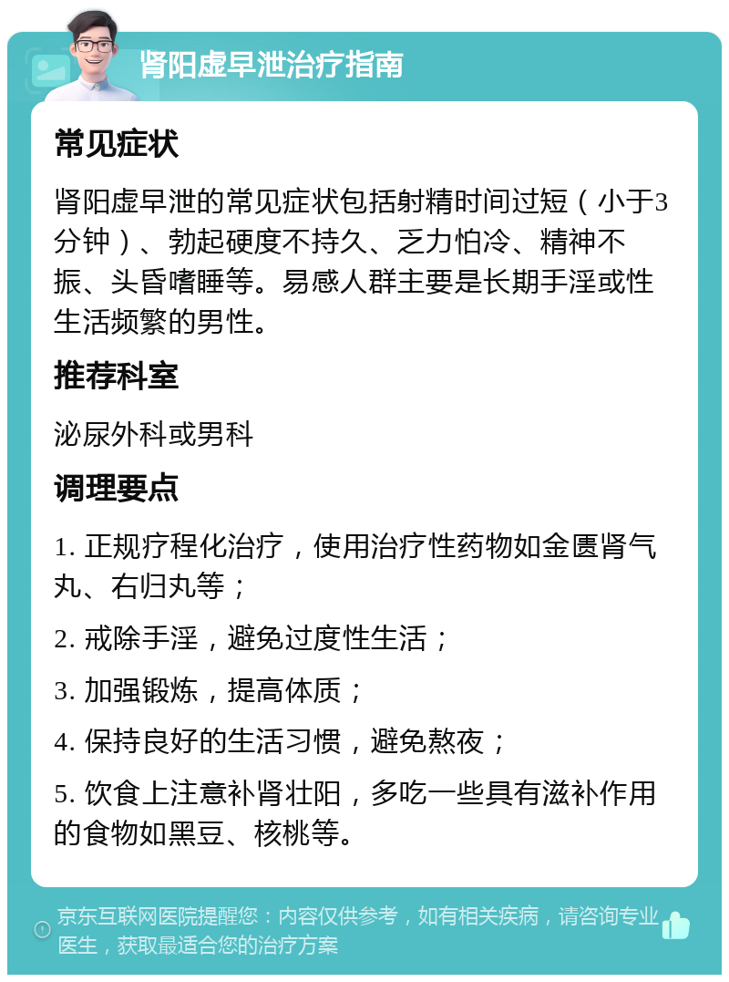 肾阳虚早泄治疗指南 常见症状 肾阳虚早泄的常见症状包括射精时间过短（小于3分钟）、勃起硬度不持久、乏力怕冷、精神不振、头昏嗜睡等。易感人群主要是长期手淫或性生活频繁的男性。 推荐科室 泌尿外科或男科 调理要点 1. 正规疗程化治疗，使用治疗性药物如金匮肾气丸、右归丸等； 2. 戒除手淫，避免过度性生活； 3. 加强锻炼，提高体质； 4. 保持良好的生活习惯，避免熬夜； 5. 饮食上注意补肾壮阳，多吃一些具有滋补作用的食物如黑豆、核桃等。