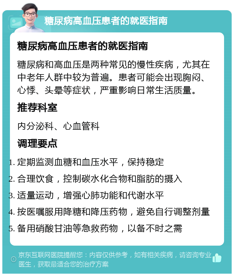 糖尿病高血压患者的就医指南 糖尿病高血压患者的就医指南 糖尿病和高血压是两种常见的慢性疾病，尤其在中老年人群中较为普遍。患者可能会出现胸闷、心悸、头晕等症状，严重影响日常生活质量。 推荐科室 内分泌科、心血管科 调理要点 定期监测血糖和血压水平，保持稳定 合理饮食，控制碳水化合物和脂肪的摄入 适量运动，增强心肺功能和代谢水平 按医嘱服用降糖和降压药物，避免自行调整剂量 备用硝酸甘油等急救药物，以备不时之需