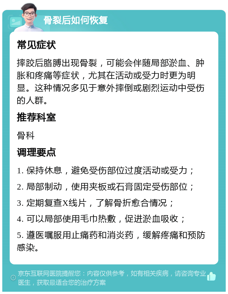 骨裂后如何恢复 常见症状 摔跤后胳膊出现骨裂，可能会伴随局部淤血、肿胀和疼痛等症状，尤其在活动或受力时更为明显。这种情况多见于意外摔倒或剧烈运动中受伤的人群。 推荐科室 骨科 调理要点 1. 保持休息，避免受伤部位过度活动或受力； 2. 局部制动，使用夹板或石膏固定受伤部位； 3. 定期复查X线片，了解骨折愈合情况； 4. 可以局部使用毛巾热敷，促进淤血吸收； 5. 遵医嘱服用止痛药和消炎药，缓解疼痛和预防感染。