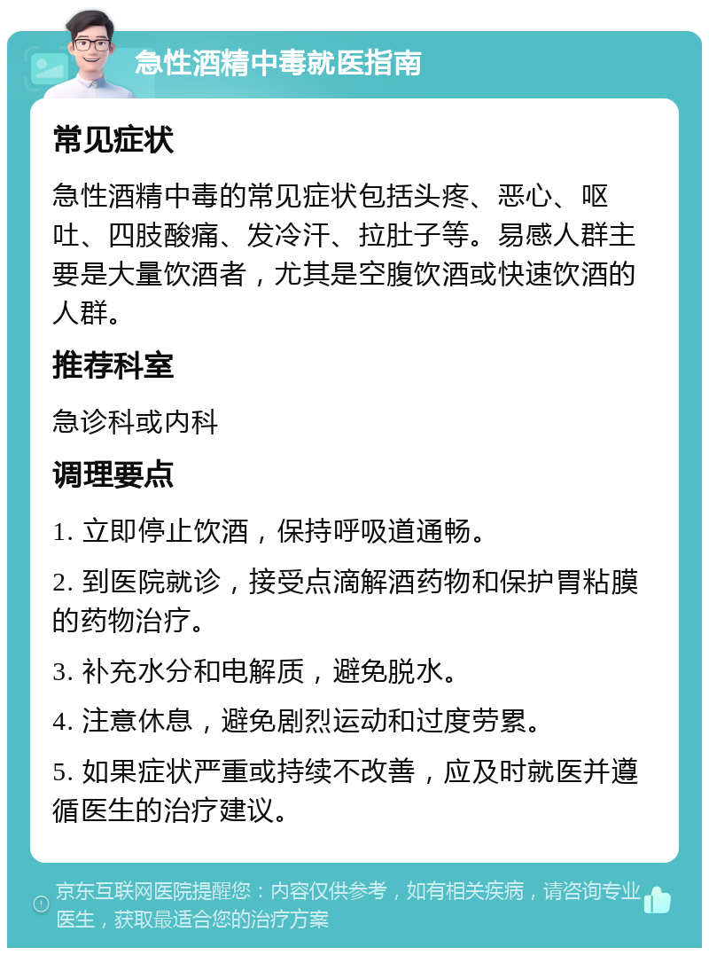 急性酒精中毒就医指南 常见症状 急性酒精中毒的常见症状包括头疼、恶心、呕吐、四肢酸痛、发冷汗、拉肚子等。易感人群主要是大量饮酒者，尤其是空腹饮酒或快速饮酒的人群。 推荐科室 急诊科或内科 调理要点 1. 立即停止饮酒，保持呼吸道通畅。 2. 到医院就诊，接受点滴解酒药物和保护胃粘膜的药物治疗。 3. 补充水分和电解质，避免脱水。 4. 注意休息，避免剧烈运动和过度劳累。 5. 如果症状严重或持续不改善，应及时就医并遵循医生的治疗建议。