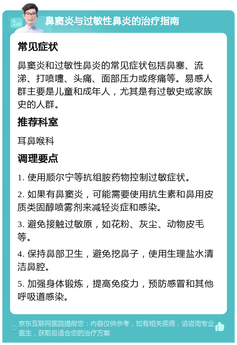 鼻窦炎与过敏性鼻炎的治疗指南 常见症状 鼻窦炎和过敏性鼻炎的常见症状包括鼻塞、流涕、打喷嚏、头痛、面部压力或疼痛等。易感人群主要是儿童和成年人，尤其是有过敏史或家族史的人群。 推荐科室 耳鼻喉科 调理要点 1. 使用顺尔宁等抗组胺药物控制过敏症状。 2. 如果有鼻窦炎，可能需要使用抗生素和鼻用皮质类固醇喷雾剂来减轻炎症和感染。 3. 避免接触过敏原，如花粉、灰尘、动物皮毛等。 4. 保持鼻部卫生，避免挖鼻子，使用生理盐水清洁鼻腔。 5. 加强身体锻炼，提高免疫力，预防感冒和其他呼吸道感染。