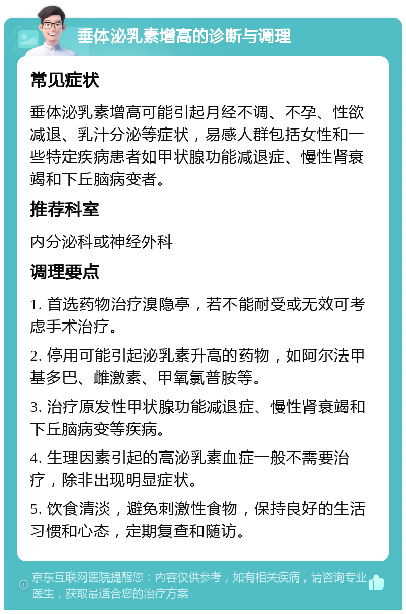 垂体泌乳素增高的诊断与调理 常见症状 垂体泌乳素增高可能引起月经不调、不孕、性欲减退、乳汁分泌等症状，易感人群包括女性和一些特定疾病患者如甲状腺功能减退症、慢性肾衰竭和下丘脑病变者。 推荐科室 内分泌科或神经外科 调理要点 1. 首选药物治疗溴隐亭，若不能耐受或无效可考虑手术治疗。 2. 停用可能引起泌乳素升高的药物，如阿尔法甲基多巴、雌激素、甲氧氯普胺等。 3. 治疗原发性甲状腺功能减退症、慢性肾衰竭和下丘脑病变等疾病。 4. 生理因素引起的高泌乳素血症一般不需要治疗，除非出现明显症状。 5. 饮食清淡，避免刺激性食物，保持良好的生活习惯和心态，定期复查和随访。