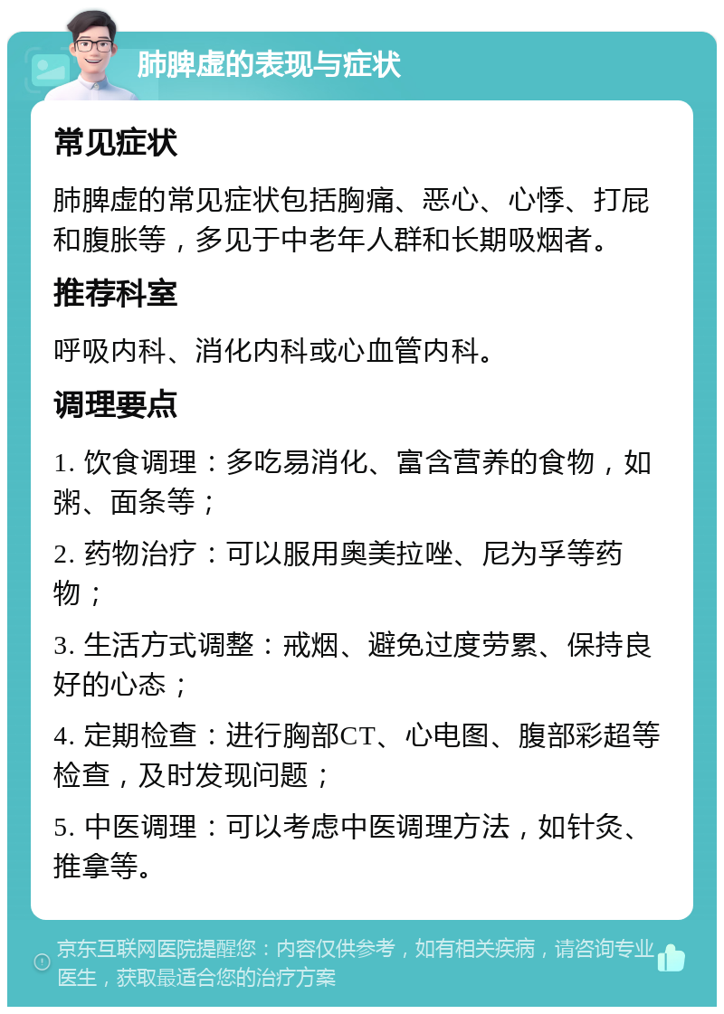 肺脾虚的表现与症状 常见症状 肺脾虚的常见症状包括胸痛、恶心、心悸、打屁和腹胀等，多见于中老年人群和长期吸烟者。 推荐科室 呼吸内科、消化内科或心血管内科。 调理要点 1. 饮食调理：多吃易消化、富含营养的食物，如粥、面条等； 2. 药物治疗：可以服用奥美拉唑、尼为孚等药物； 3. 生活方式调整：戒烟、避免过度劳累、保持良好的心态； 4. 定期检查：进行胸部CT、心电图、腹部彩超等检查，及时发现问题； 5. 中医调理：可以考虑中医调理方法，如针灸、推拿等。