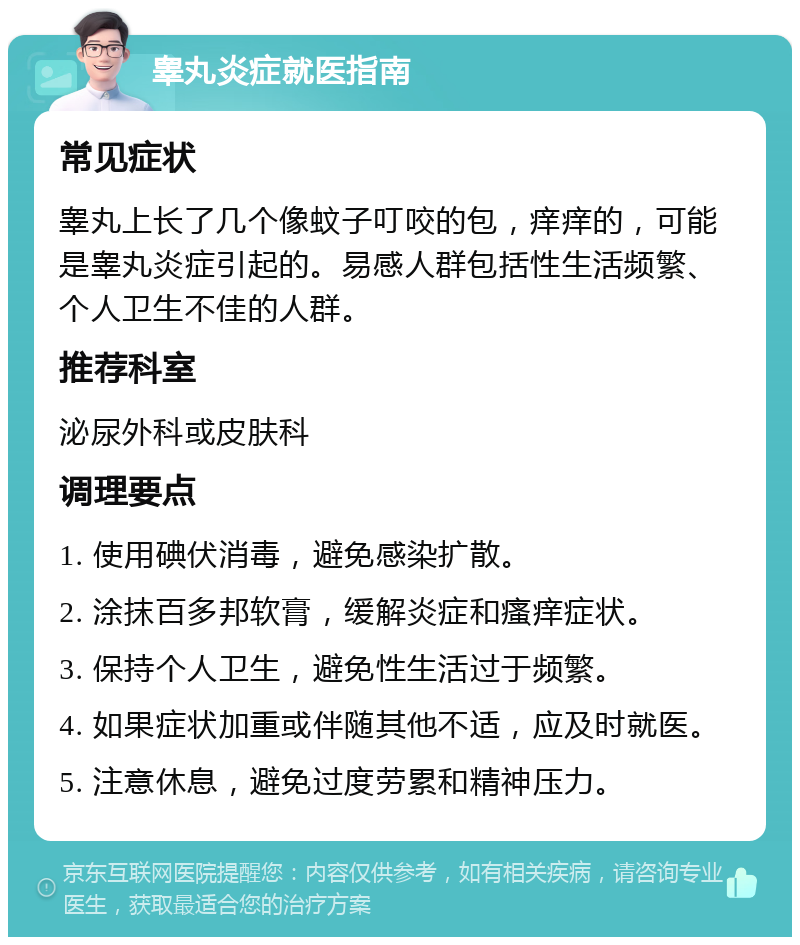 睾丸炎症就医指南 常见症状 睾丸上长了几个像蚊子叮咬的包，痒痒的，可能是睾丸炎症引起的。易感人群包括性生活频繁、个人卫生不佳的人群。 推荐科室 泌尿外科或皮肤科 调理要点 1. 使用碘伏消毒，避免感染扩散。 2. 涂抹百多邦软膏，缓解炎症和瘙痒症状。 3. 保持个人卫生，避免性生活过于频繁。 4. 如果症状加重或伴随其他不适，应及时就医。 5. 注意休息，避免过度劳累和精神压力。