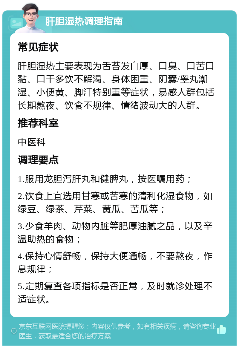 肝胆湿热调理指南 常见症状 肝胆湿热主要表现为舌苔发白厚、口臭、口苦口黏、口干多饮不解渴、身体困重、阴囊/睾丸潮湿、小便黄、脚汗特别重等症状，易感人群包括长期熬夜、饮食不规律、情绪波动大的人群。 推荐科室 中医科 调理要点 1.服用龙胆泻肝丸和健脾丸，按医嘱用药； 2.饮食上宜选用甘寒或苦寒的清利化湿食物，如绿豆、绿茶、芹菜、黄瓜、苦瓜等； 3.少食羊肉、动物内脏等肥厚油腻之品，以及辛温助热的食物； 4.保持心情舒畅，保持大便通畅，不要熬夜，作息规律； 5.定期复查各项指标是否正常，及时就诊处理不适症状。