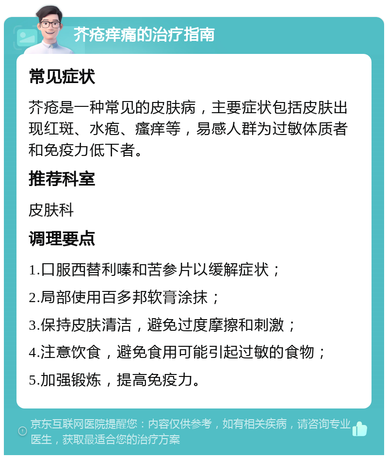 芥疮痒痛的治疗指南 常见症状 芥疮是一种常见的皮肤病，主要症状包括皮肤出现红斑、水疱、瘙痒等，易感人群为过敏体质者和免疫力低下者。 推荐科室 皮肤科 调理要点 1.口服西替利嗪和苦参片以缓解症状； 2.局部使用百多邦软膏涂抹； 3.保持皮肤清洁，避免过度摩擦和刺激； 4.注意饮食，避免食用可能引起过敏的食物； 5.加强锻炼，提高免疫力。