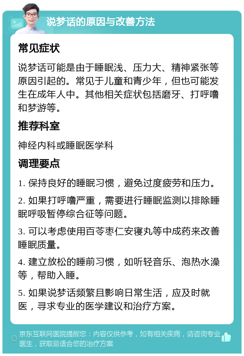 说梦话的原因与改善方法 常见症状 说梦话可能是由于睡眠浅、压力大、精神紧张等原因引起的。常见于儿童和青少年，但也可能发生在成年人中。其他相关症状包括磨牙、打呼噜和梦游等。 推荐科室 神经内科或睡眠医学科 调理要点 1. 保持良好的睡眠习惯，避免过度疲劳和压力。 2. 如果打呼噜严重，需要进行睡眠监测以排除睡眠呼吸暂停综合征等问题。 3. 可以考虑使用百苓枣仁安寝丸等中成药来改善睡眠质量。 4. 建立放松的睡前习惯，如听轻音乐、泡热水澡等，帮助入睡。 5. 如果说梦话频繁且影响日常生活，应及时就医，寻求专业的医学建议和治疗方案。