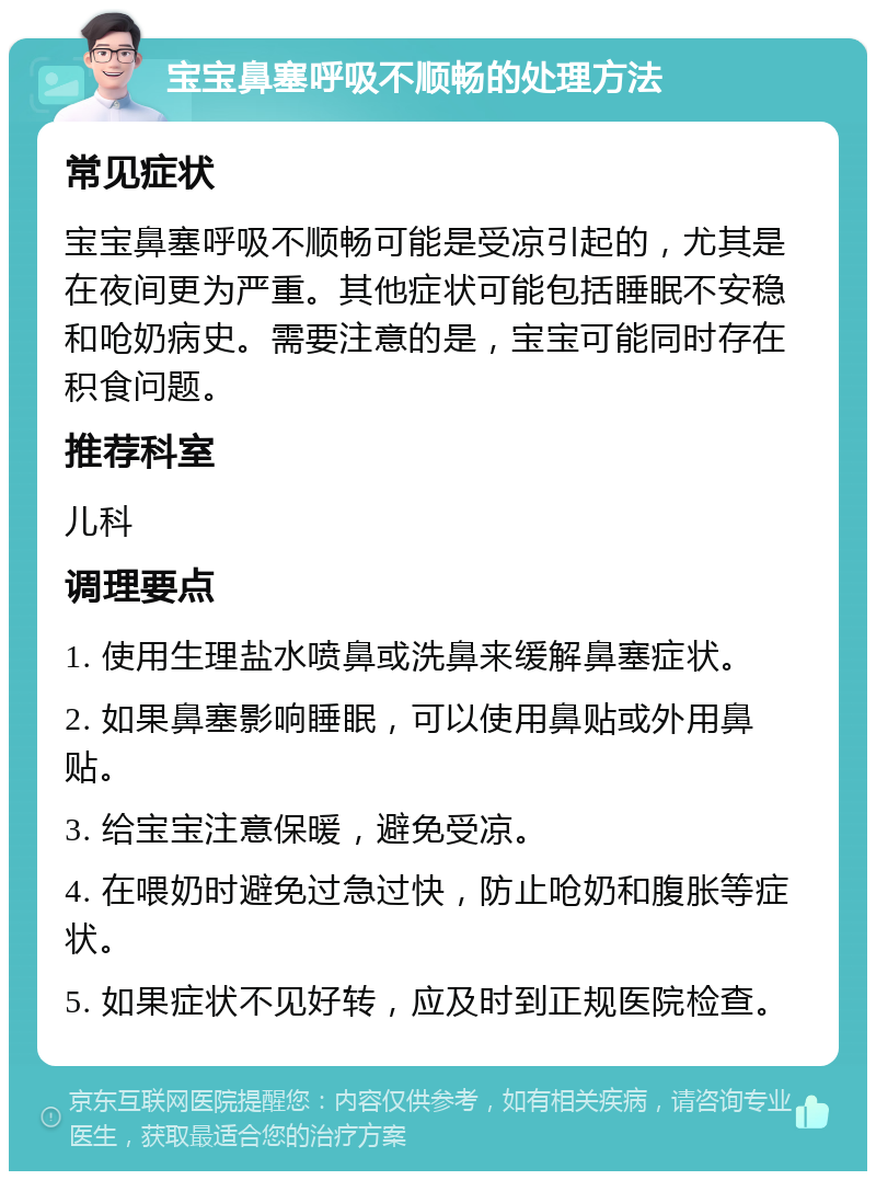 宝宝鼻塞呼吸不顺畅的处理方法 常见症状 宝宝鼻塞呼吸不顺畅可能是受凉引起的，尤其是在夜间更为严重。其他症状可能包括睡眠不安稳和呛奶病史。需要注意的是，宝宝可能同时存在积食问题。 推荐科室 儿科 调理要点 1. 使用生理盐水喷鼻或洗鼻来缓解鼻塞症状。 2. 如果鼻塞影响睡眠，可以使用鼻贴或外用鼻贴。 3. 给宝宝注意保暖，避免受凉。 4. 在喂奶时避免过急过快，防止呛奶和腹胀等症状。 5. 如果症状不见好转，应及时到正规医院检查。