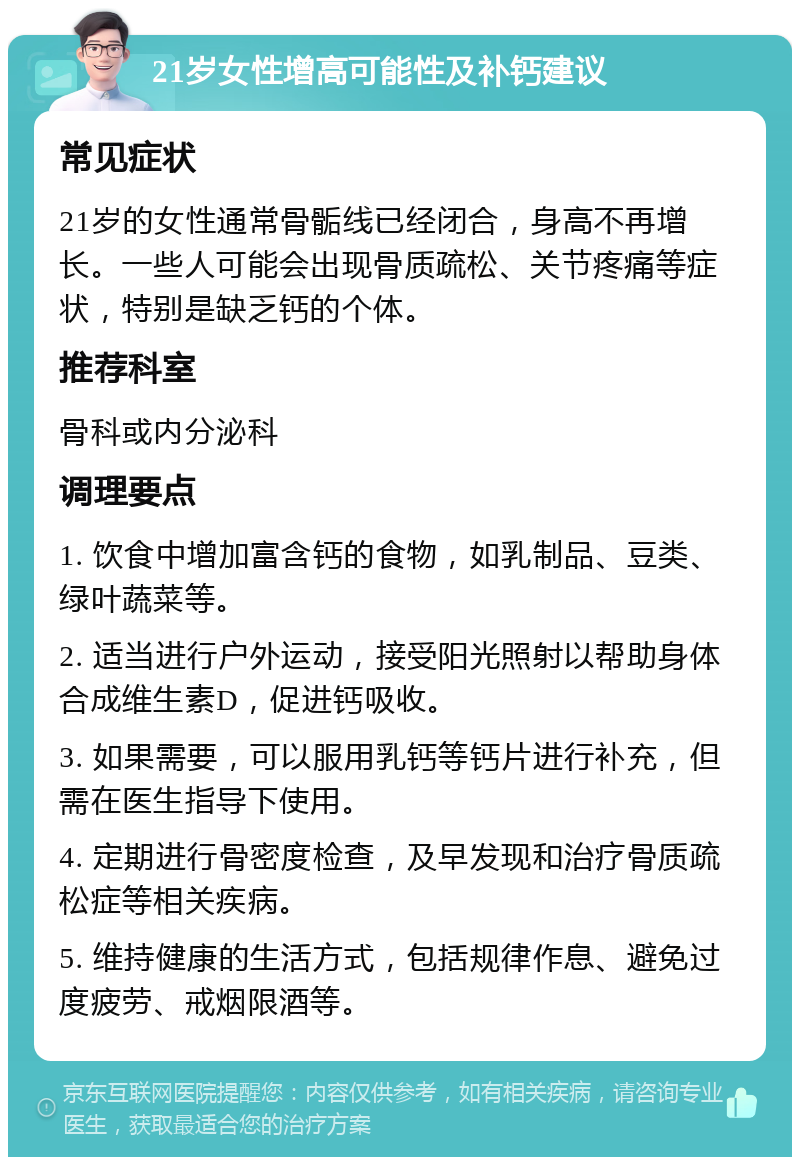 21岁女性增高可能性及补钙建议 常见症状 21岁的女性通常骨骺线已经闭合，身高不再增长。一些人可能会出现骨质疏松、关节疼痛等症状，特别是缺乏钙的个体。 推荐科室 骨科或内分泌科 调理要点 1. 饮食中增加富含钙的食物，如乳制品、豆类、绿叶蔬菜等。 2. 适当进行户外运动，接受阳光照射以帮助身体合成维生素D，促进钙吸收。 3. 如果需要，可以服用乳钙等钙片进行补充，但需在医生指导下使用。 4. 定期进行骨密度检查，及早发现和治疗骨质疏松症等相关疾病。 5. 维持健康的生活方式，包括规律作息、避免过度疲劳、戒烟限酒等。