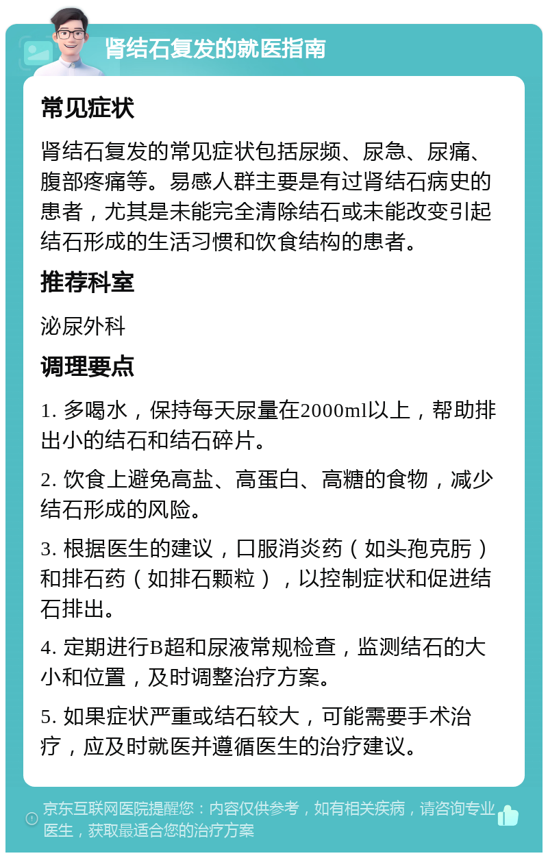 肾结石复发的就医指南 常见症状 肾结石复发的常见症状包括尿频、尿急、尿痛、腹部疼痛等。易感人群主要是有过肾结石病史的患者，尤其是未能完全清除结石或未能改变引起结石形成的生活习惯和饮食结构的患者。 推荐科室 泌尿外科 调理要点 1. 多喝水，保持每天尿量在2000ml以上，帮助排出小的结石和结石碎片。 2. 饮食上避免高盐、高蛋白、高糖的食物，减少结石形成的风险。 3. 根据医生的建议，口服消炎药（如头孢克肟）和排石药（如排石颗粒），以控制症状和促进结石排出。 4. 定期进行B超和尿液常规检查，监测结石的大小和位置，及时调整治疗方案。 5. 如果症状严重或结石较大，可能需要手术治疗，应及时就医并遵循医生的治疗建议。