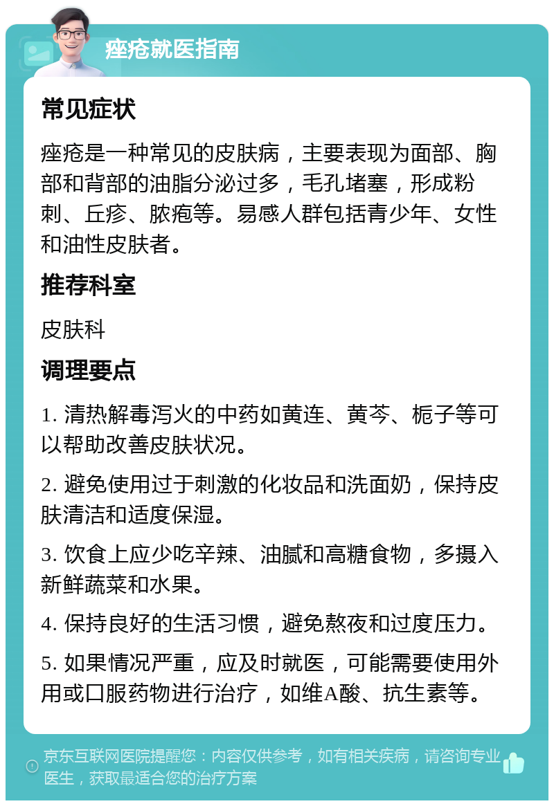 痤疮就医指南 常见症状 痤疮是一种常见的皮肤病，主要表现为面部、胸部和背部的油脂分泌过多，毛孔堵塞，形成粉刺、丘疹、脓疱等。易感人群包括青少年、女性和油性皮肤者。 推荐科室 皮肤科 调理要点 1. 清热解毒泻火的中药如黄连、黄芩、栀子等可以帮助改善皮肤状况。 2. 避免使用过于刺激的化妆品和洗面奶，保持皮肤清洁和适度保湿。 3. 饮食上应少吃辛辣、油腻和高糖食物，多摄入新鲜蔬菜和水果。 4. 保持良好的生活习惯，避免熬夜和过度压力。 5. 如果情况严重，应及时就医，可能需要使用外用或口服药物进行治疗，如维A酸、抗生素等。