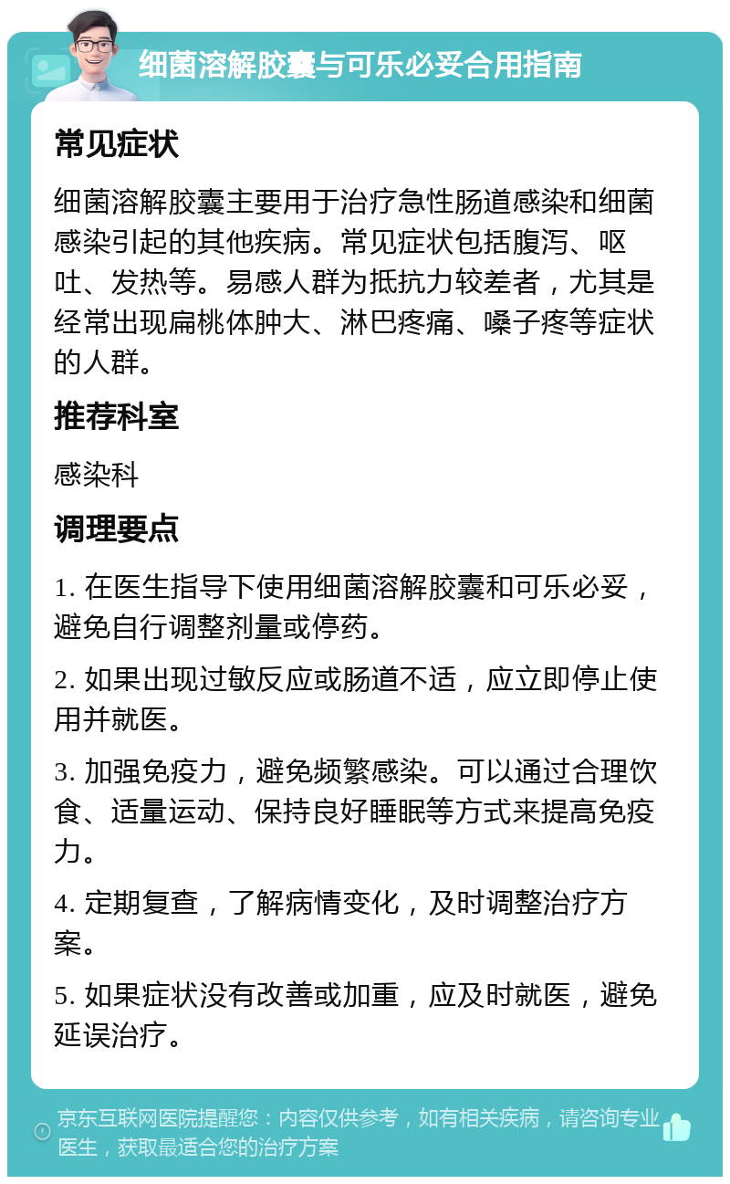 细菌溶解胶囊与可乐必妥合用指南 常见症状 细菌溶解胶囊主要用于治疗急性肠道感染和细菌感染引起的其他疾病。常见症状包括腹泻、呕吐、发热等。易感人群为抵抗力较差者，尤其是经常出现扁桃体肿大、淋巴疼痛、嗓子疼等症状的人群。 推荐科室 感染科 调理要点 1. 在医生指导下使用细菌溶解胶囊和可乐必妥，避免自行调整剂量或停药。 2. 如果出现过敏反应或肠道不适，应立即停止使用并就医。 3. 加强免疫力，避免频繁感染。可以通过合理饮食、适量运动、保持良好睡眠等方式来提高免疫力。 4. 定期复查，了解病情变化，及时调整治疗方案。 5. 如果症状没有改善或加重，应及时就医，避免延误治疗。