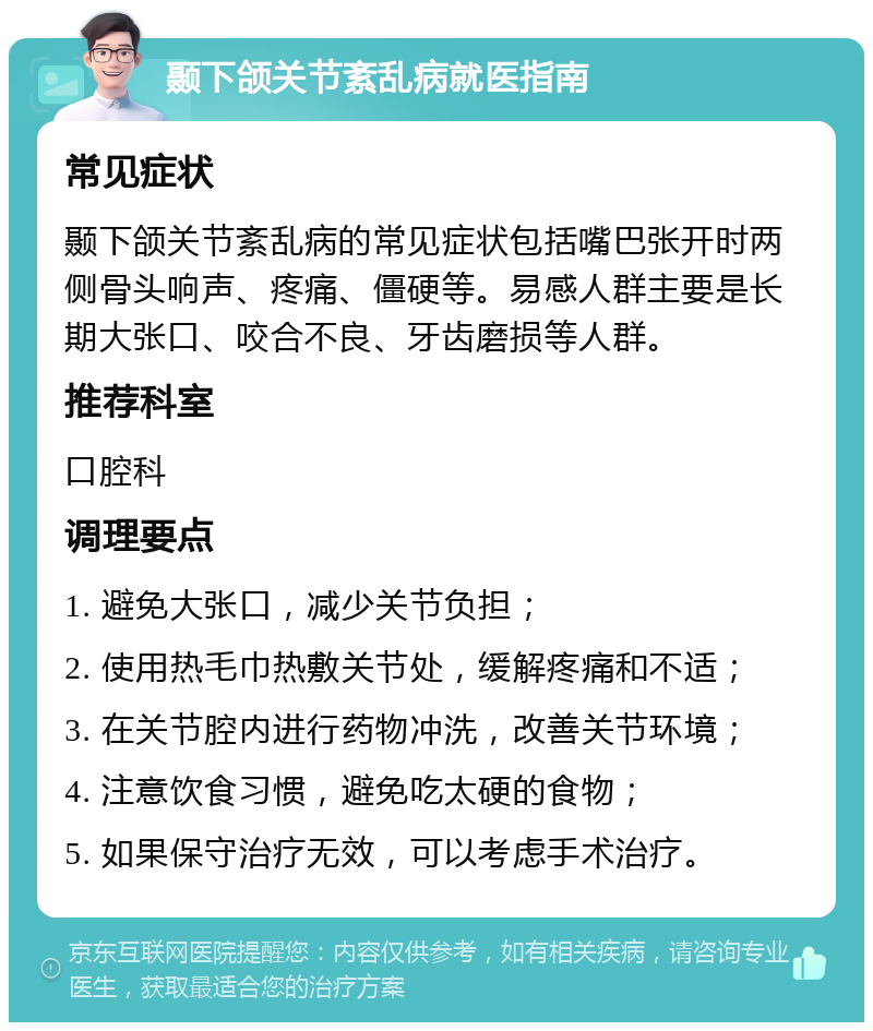 颞下颌关节紊乱病就医指南 常见症状 颞下颌关节紊乱病的常见症状包括嘴巴张开时两侧骨头响声、疼痛、僵硬等。易感人群主要是长期大张口、咬合不良、牙齿磨损等人群。 推荐科室 口腔科 调理要点 1. 避免大张口，减少关节负担； 2. 使用热毛巾热敷关节处，缓解疼痛和不适； 3. 在关节腔内进行药物冲洗，改善关节环境； 4. 注意饮食习惯，避免吃太硬的食物； 5. 如果保守治疗无效，可以考虑手术治疗。