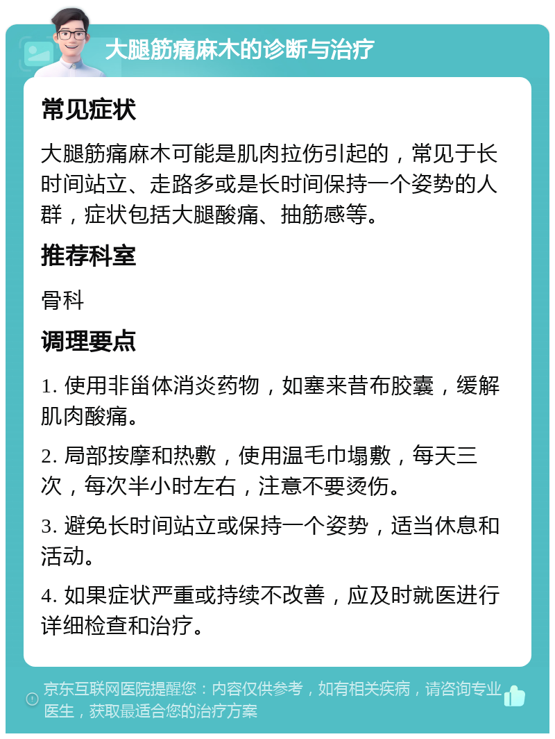 大腿筋痛麻木的诊断与治疗 常见症状 大腿筋痛麻木可能是肌肉拉伤引起的，常见于长时间站立、走路多或是长时间保持一个姿势的人群，症状包括大腿酸痛、抽筋感等。 推荐科室 骨科 调理要点 1. 使用非甾体消炎药物，如塞来昔布胶囊，缓解肌肉酸痛。 2. 局部按摩和热敷，使用温毛巾塌敷，每天三次，每次半小时左右，注意不要烫伤。 3. 避免长时间站立或保持一个姿势，适当休息和活动。 4. 如果症状严重或持续不改善，应及时就医进行详细检查和治疗。